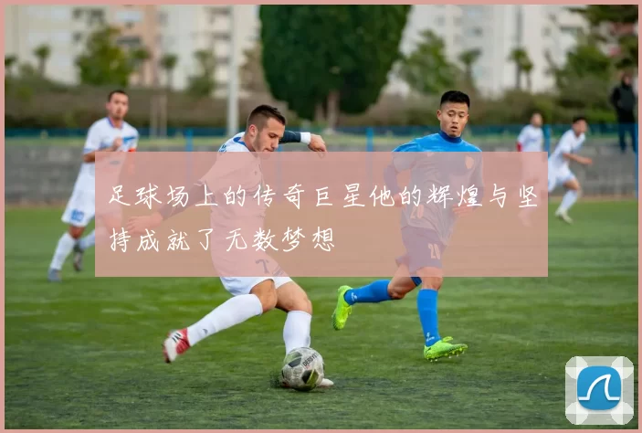 足球场上的传奇巨星他的辉煌与坚持成就了无数梦想