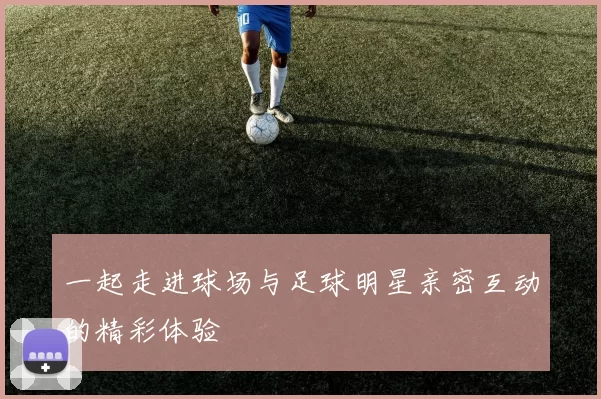 一起走进球场与足球明星亲密互动的精彩体验