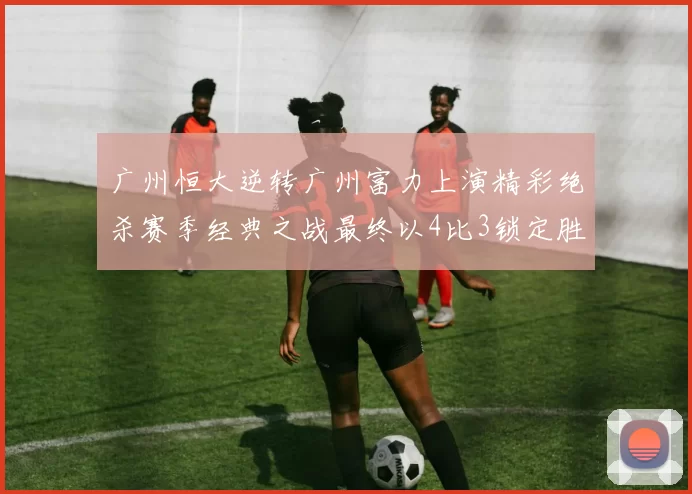 广州恒大逆转广州富力上演精彩绝杀赛季经典之战最终以4比3锁定胜局