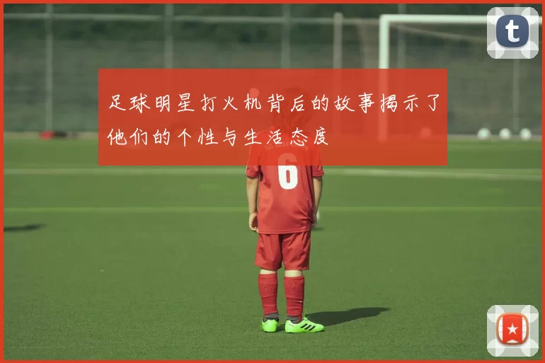 足球明星打火机背后的故事揭示了他们的个性与生活态度