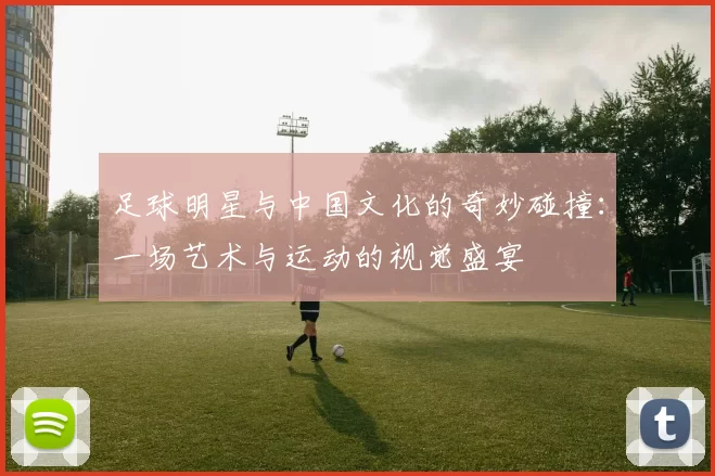 足球明星与中国文化的奇妙碰撞：一场艺术与运动的视觉盛宴