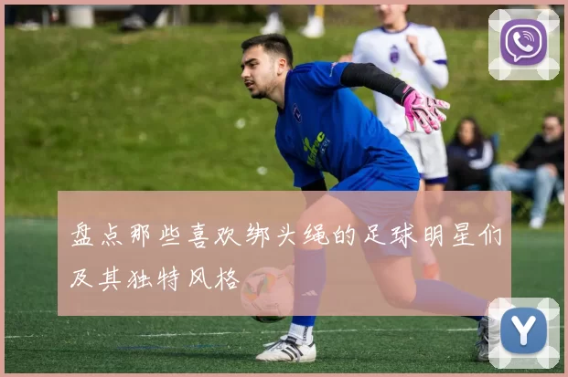 盘点那些喜欢绑头绳的足球明星们及其独特风格