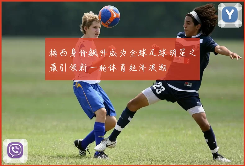 梅西身价飙升成为全球足球明星之最引领新一轮体育经济浪潮