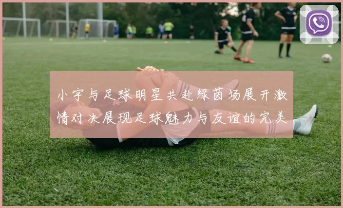 小宇与足球明星共赴绿茵场展开激情对决展现足球魅力与友谊的完美结合