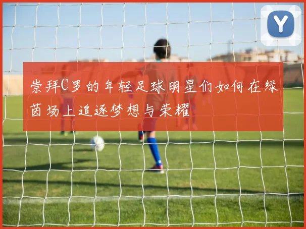 崇拜C罗的年轻足球明星们如何在绿茵场上追逐梦想与荣耀