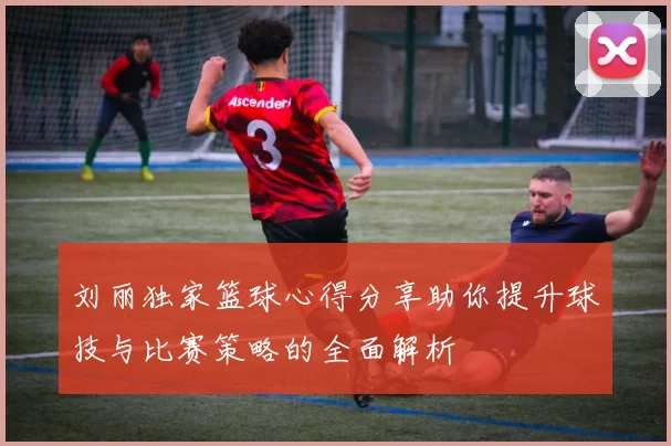 刘丽独家篮球心得分享助你提升球技与比赛策略的全面解析