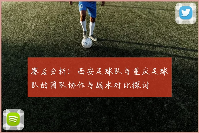 赛后分析：西安足球队与重庆足球队的团队协作与战术对比探讨