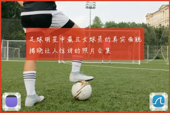足球明星中最丑女球员的真实面貌揭晓让人惊讶的照片合集