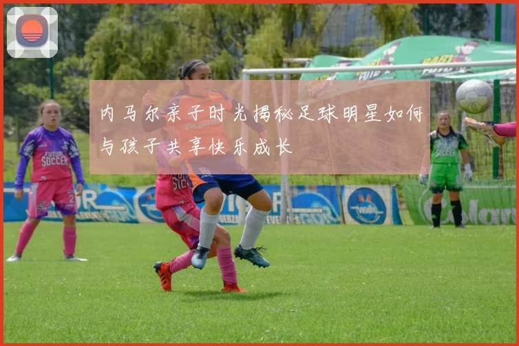 内马尔亲子时光揭秘足球明星如何与孩子共享快乐成长