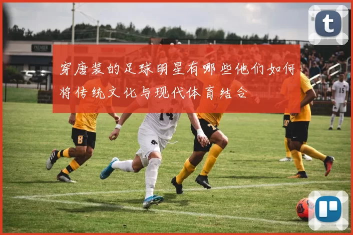 穿唐装的足球明星有哪些他们如何将传统文化与现代体育结合