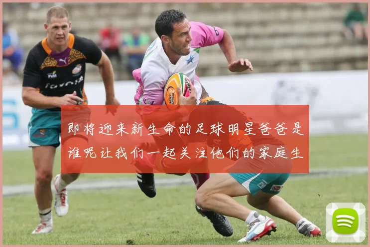 即将迎来新生命的足球明星爸爸是谁呢让我们一起关注他们的家庭生活