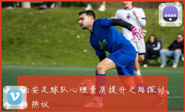 西安足球队心理素质提升之路探讨与热议