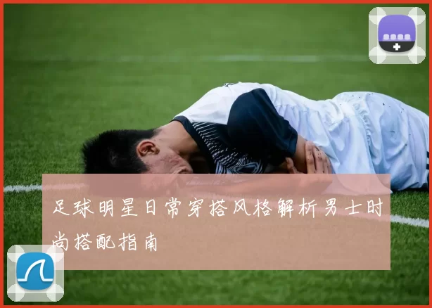 足球明星日常穿搭风格解析男士时尚搭配指南
