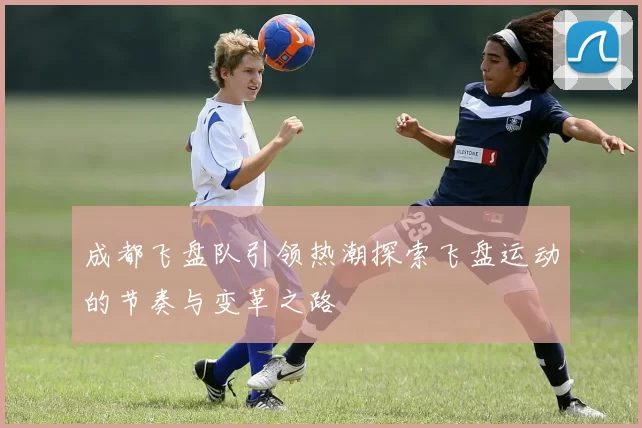 成都飞盘队引领热潮探索飞盘运动的节奏与变革之路