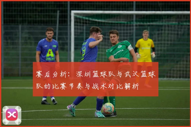 赛后分析：深圳篮球队与武汉篮球队的比赛节奏与战术对比解析