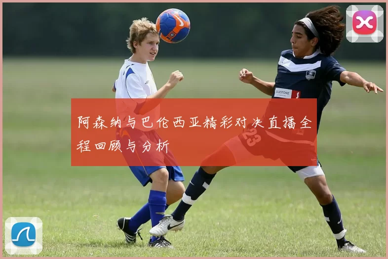 阿森纳与巴伦西亚精彩对决直播全程回顾与分析
