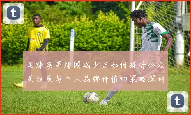 足球明星绯闻减少后如何提升公众关注度与个人品牌价值的策略探讨