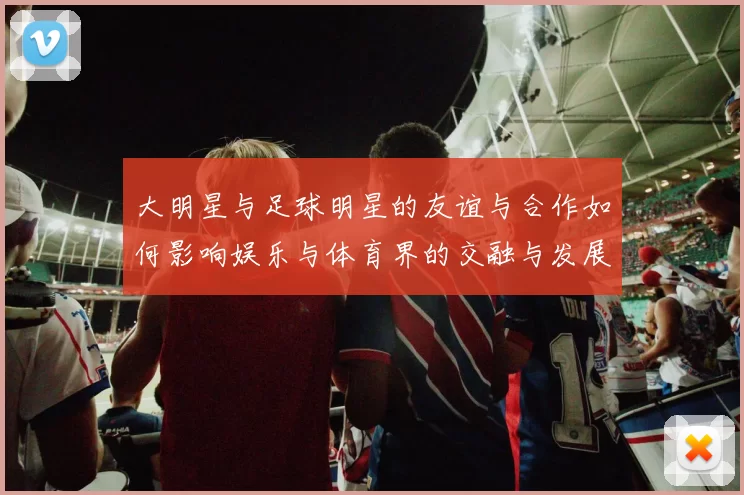 大明星与足球明星的友谊与合作如何影响娱乐与体育界的交融与发展