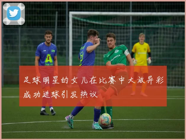 足球明星的女儿在比赛中大放异彩成功进球引发热议
