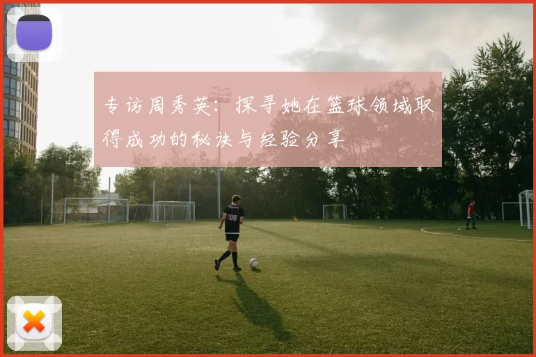 专访周秀英：探寻她在篮球领域取得成功的秘诀与经验分享