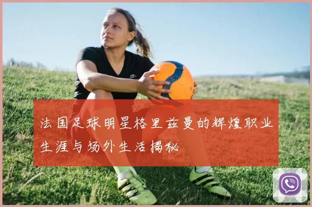 法国足球明星格里兹曼的辉煌职业生涯与场外生活揭秘