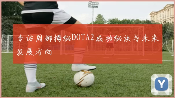 专访周娜揭秘DOTA2成功秘诀与未来发展方向