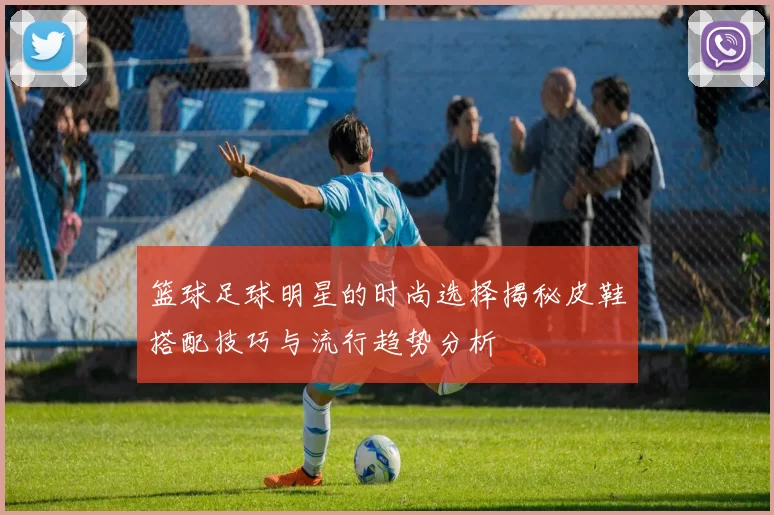 篮球足球明星的时尚选择揭秘皮鞋搭配技巧与流行趋势分析