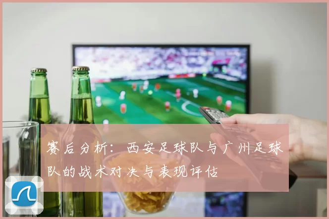 赛后分析：西安足球队与广州足球队的战术对决与表现评估