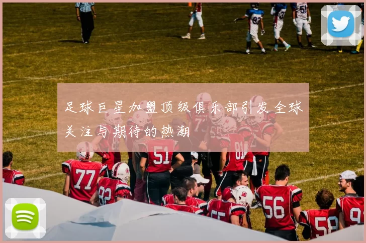 足球巨星加盟顶级俱乐部引发全球关注与期待的热潮