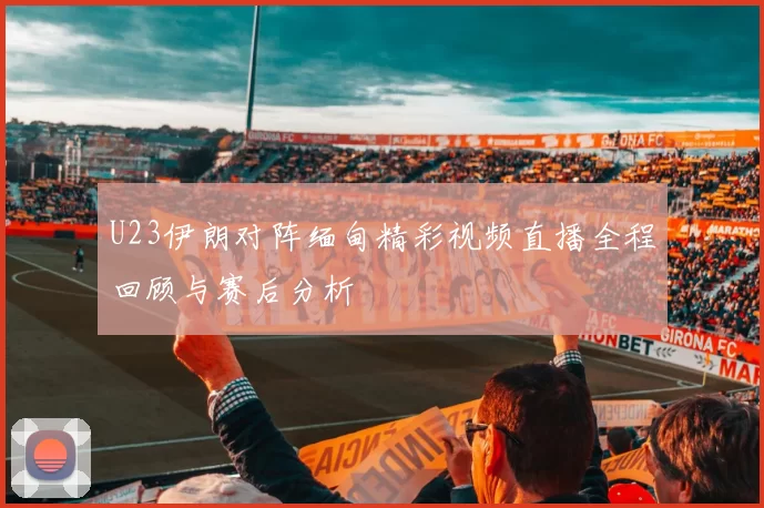 U23伊朗对阵缅甸精彩视频直播全程回顾与赛后分析