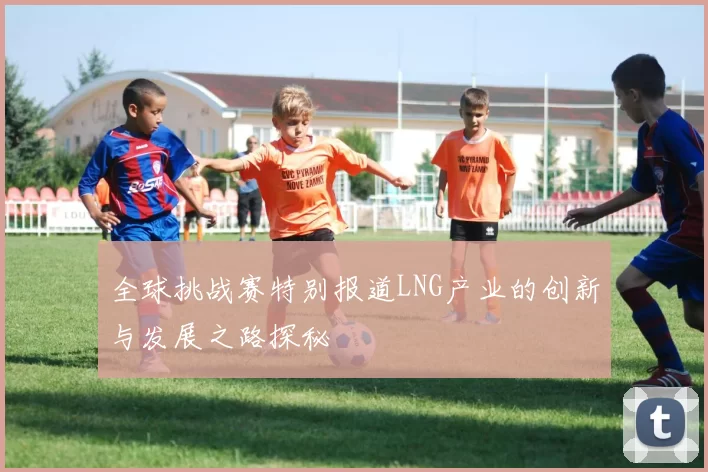 全球挑战赛特别报道LNG产业的创新与发展之路探秘
