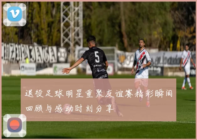 退役足球明星重聚友谊赛精彩瞬间回顾与感动时刻分享