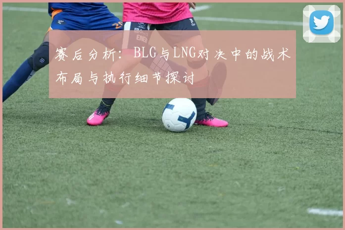 赛后分析：BLG与LNG对决中的战术布局与执行细节探讨
