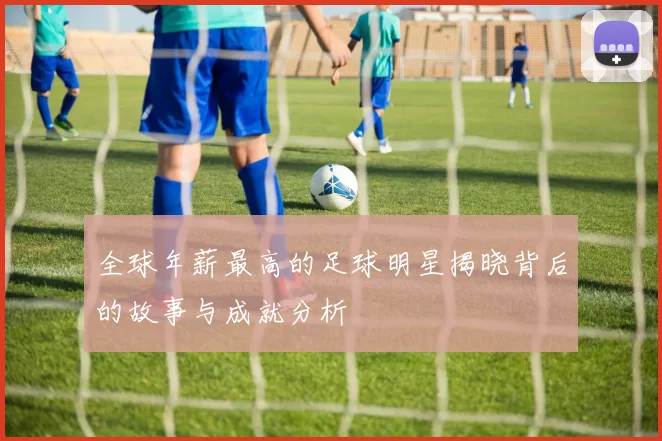 全球年薪最高的足球明星揭晓背后的故事与成就分析