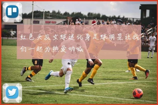 红色头发女球迷化身足球明星让我们一起为热爱呐喊