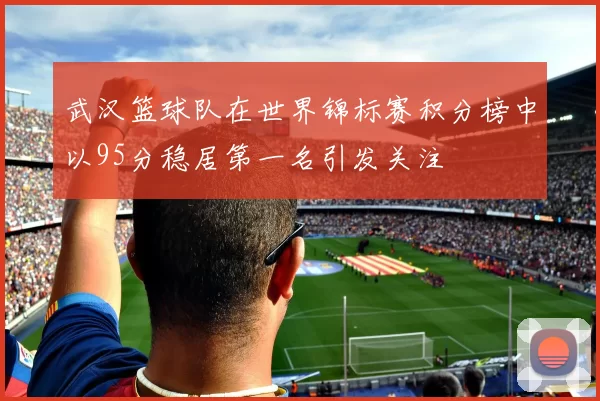 武汉篮球队在世界锦标赛积分榜中以95分稳居第一名引发关注