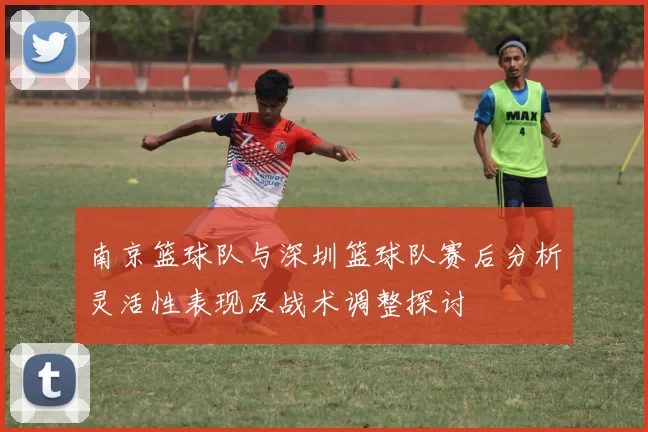 南京篮球队与深圳篮球队赛后分析灵活性表现及战术调整探讨