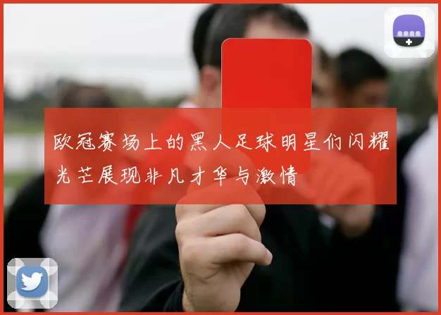 欧冠赛场上的黑人足球明星们闪耀光芒展现非凡才华与激情