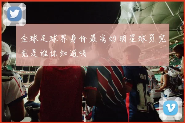 全球足球界身价最高的明星球员究竟是谁你知道吗