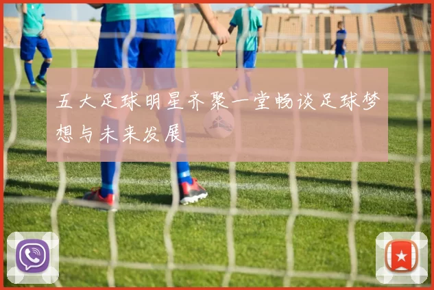 五大足球明星齐聚一堂畅谈足球梦想与未来发展
