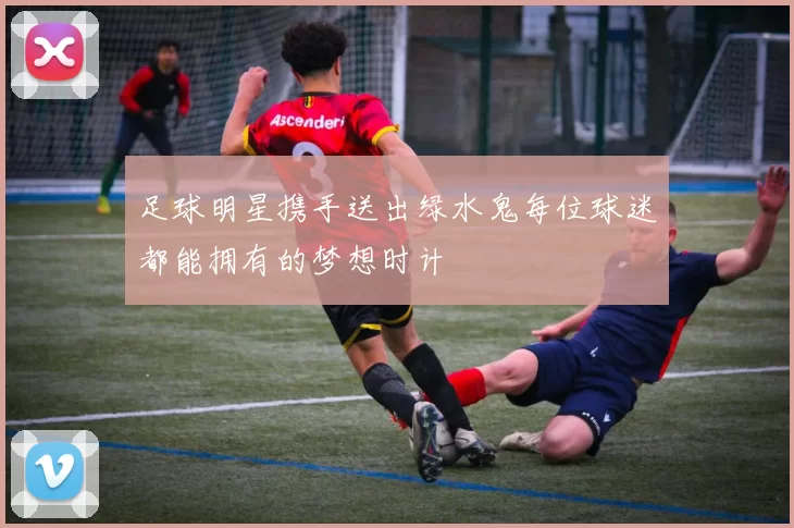 足球明星携手送出绿水鬼每位球迷都能拥有的梦想时计