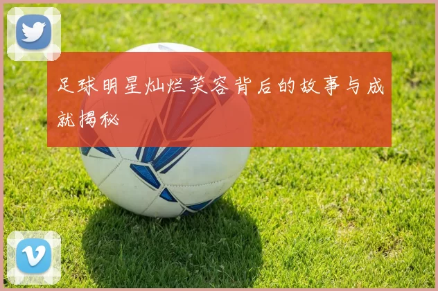 足球明星灿烂笑容背后的故事与成就揭秘