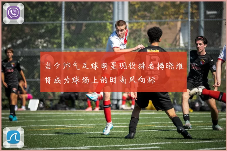 当今帅气足球明星现役排名揭晓谁将成为球场上的时尚风向标