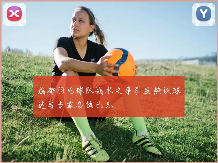 成都羽毛球队战术之争引发热议球迷与专家各执己见