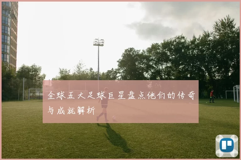 全球五大足球巨星盘点他们的传奇与成就解析