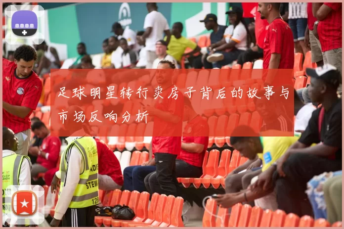 足球明星转行卖房子背后的故事与市场反响分析