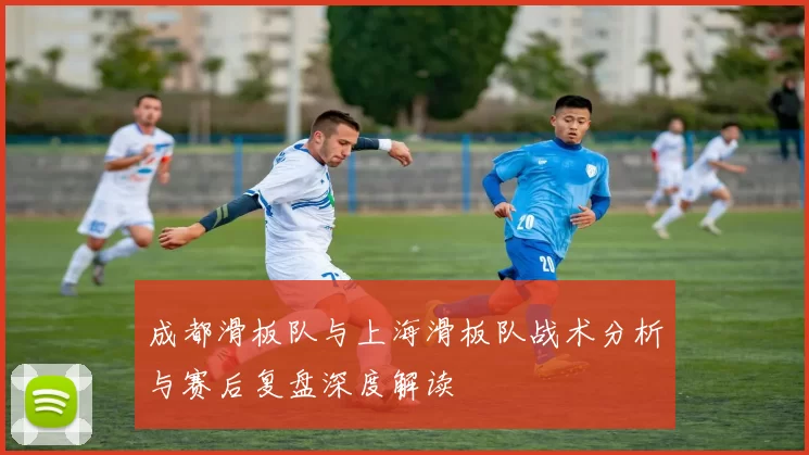 成都滑板队与上海滑板队战术分析与赛后复盘深度解读