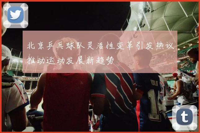 北京乒乓球队灵活性变革引发热议推动运动发展新趋势