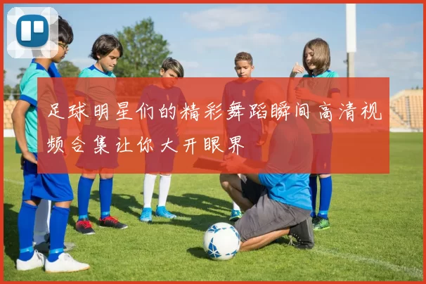 足球明星们的精彩舞蹈瞬间高清视频合集让你大开眼界