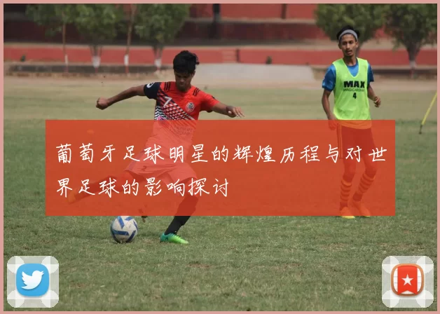 葡萄牙足球明星的辉煌历程与对世界足球的影响探讨